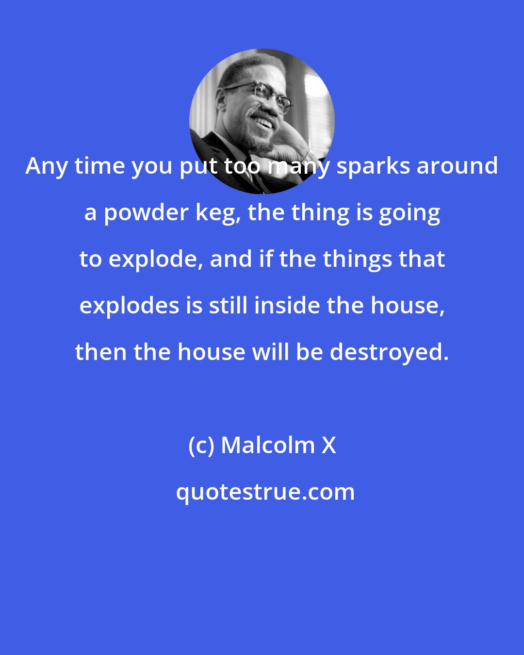 Malcolm X: Any time you put too many sparks around a powder keg, the thing is going to explode, and if the things that explodes is still inside the house, then the house will be destroyed.