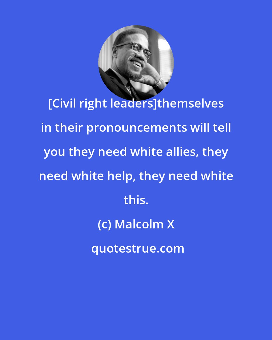 Malcolm X: [Civil right leaders]themselves in their pronouncements will tell you they need white allies, they need white help, they need white this.