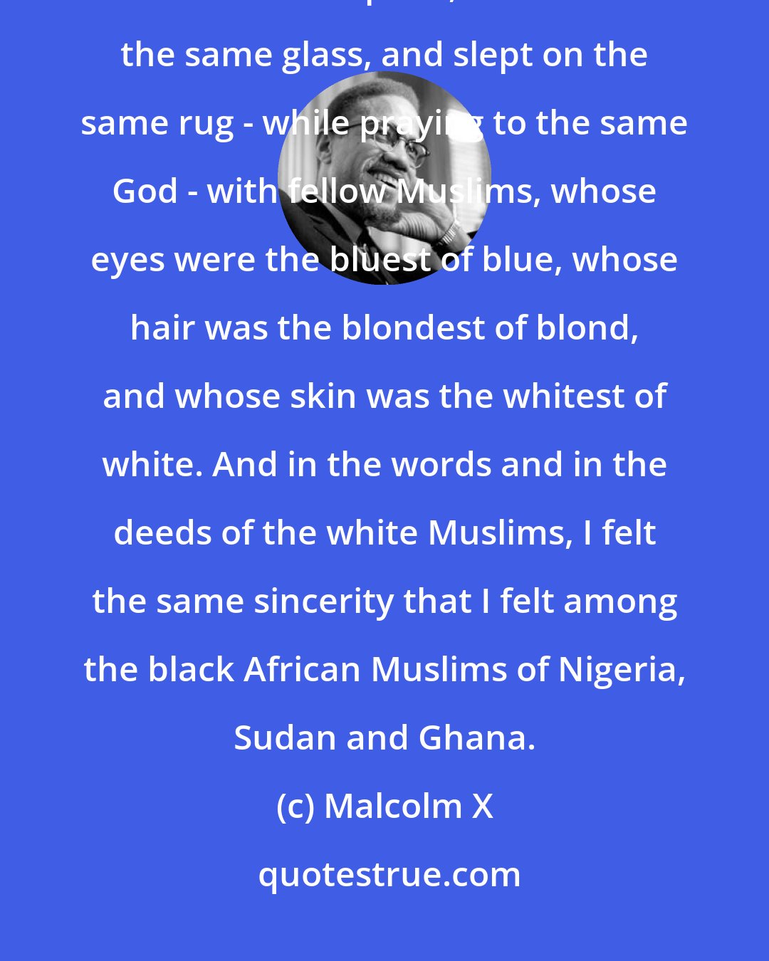 Malcolm X: During the past eleven days here in the Muslim world, I have eaten from the same plate, drunk from the same glass, and slept on the same rug - while praying to the same God - with fellow Muslims, whose eyes were the bluest of blue, whose hair was the blondest of blond, and whose skin was the whitest of white. And in the words and in the deeds of the white Muslims, I felt the same sincerity that I felt among the black African Muslims of Nigeria, Sudan and Ghana.