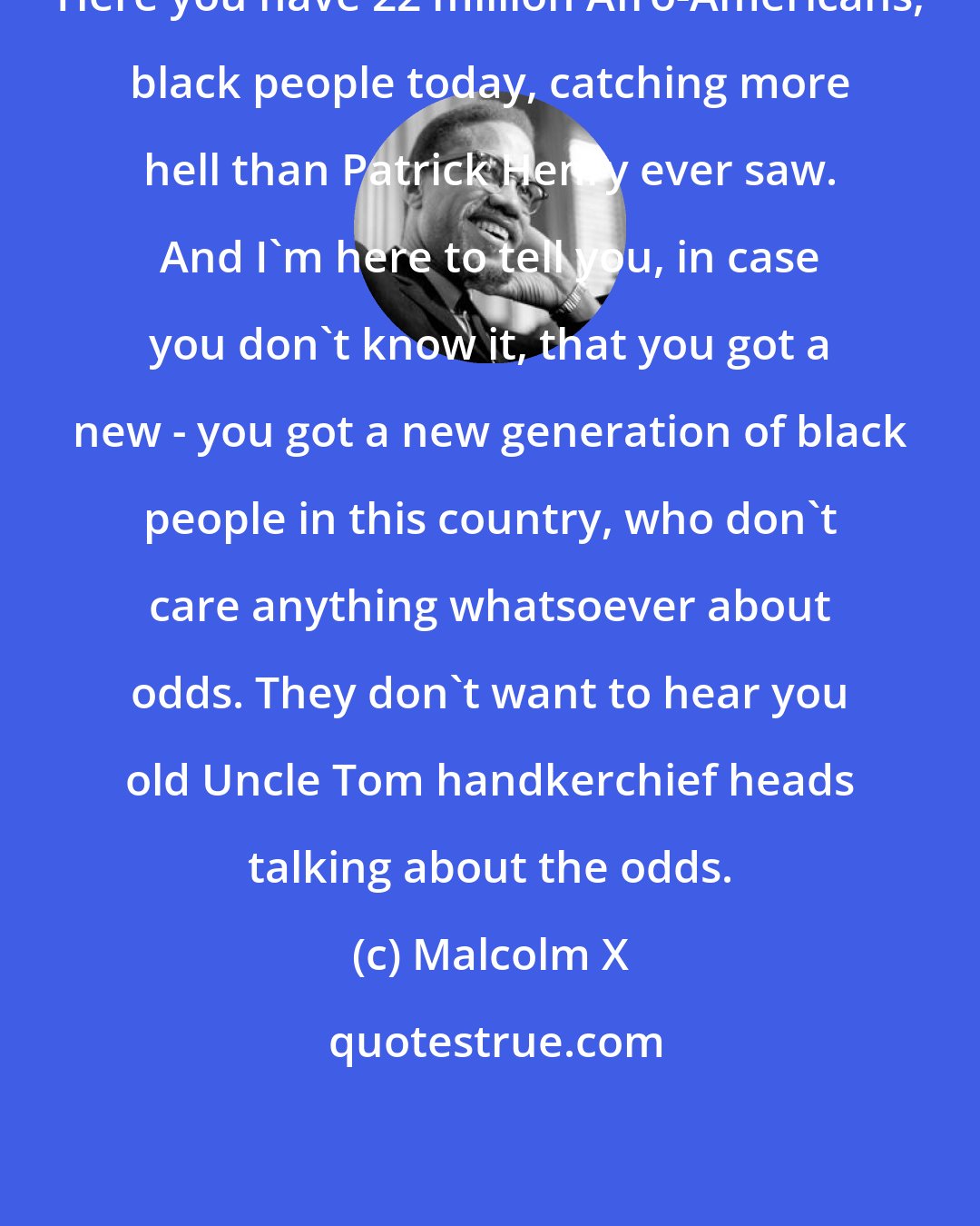 Malcolm X: Here you have 22 million Afro-Americans, black people today, catching more hell than Patrick Henry ever saw. And I'm here to tell you, in case you don't know it, that you got a new - you got a new generation of black people in this country, who don't care anything whatsoever about odds. They don't want to hear you old Uncle Tom handkerchief heads talking about the odds.