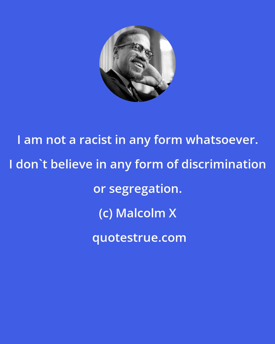 Malcolm X: I am not a racist in any form whatsoever. I don't believe in any form of discrimination or segregation.