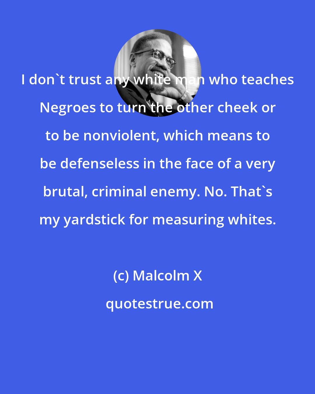 Malcolm X: I don't trust any white man who teaches Negroes to turn the other cheek or to be nonviolent, which means to be defenseless in the face of a very brutal, criminal enemy. No. That's my yardstick for measuring whites.