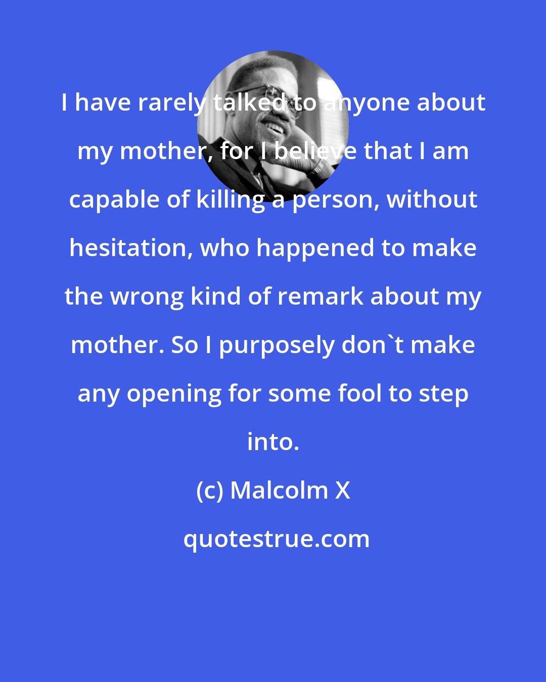 Malcolm X: I have rarely talked to anyone about my mother, for I believe that I am capable of killing a person, without hesitation, who happened to make the wrong kind of remark about my mother. So I purposely don't make any opening for some fool to step into.