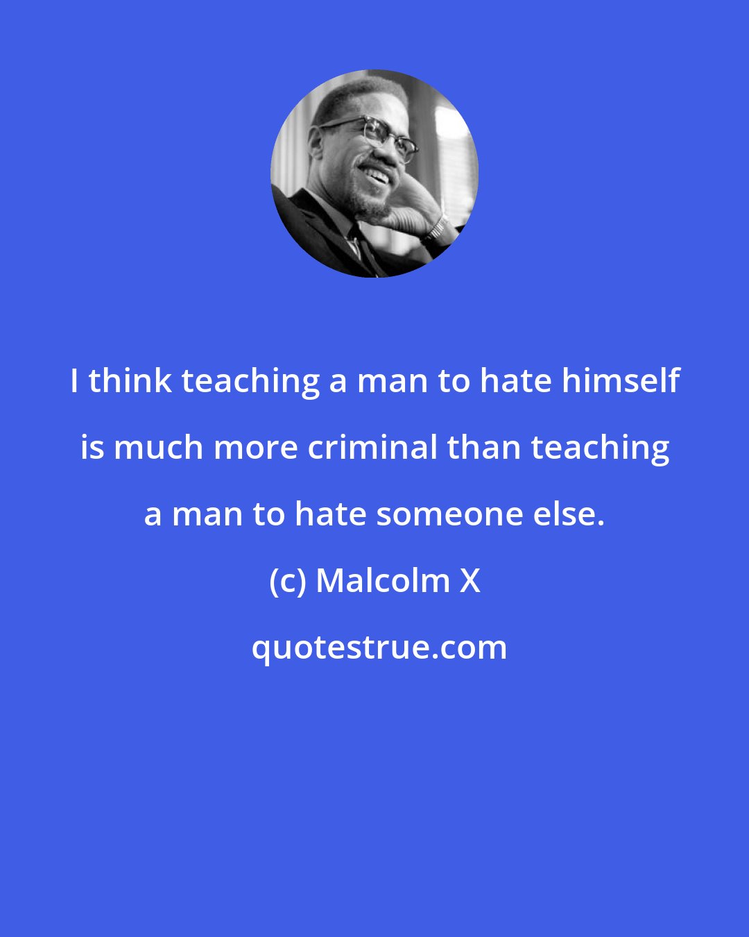 Malcolm X: I think teaching a man to hate himself is much more criminal than teaching a man to hate someone else.