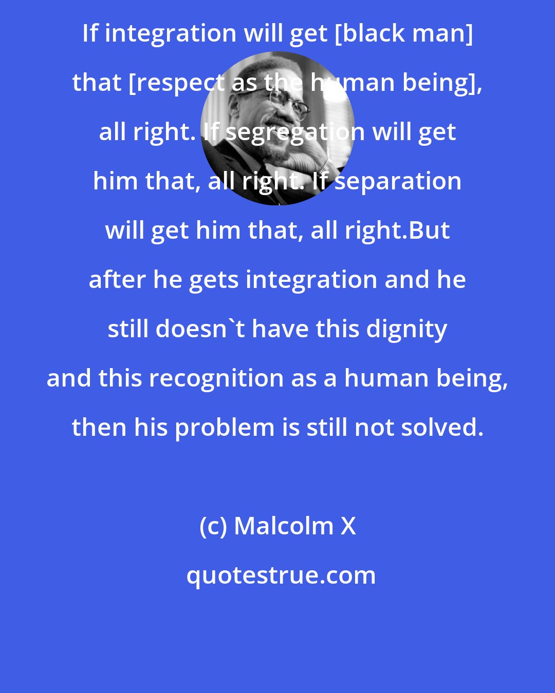 Malcolm X: If integration will get [black man] that [respect as the human being], all right. If segregation will get him that, all right. If separation will get him that, all right.But after he gets integration and he still doesn't have this dignity and this recognition as a human being, then his problem is still not solved.