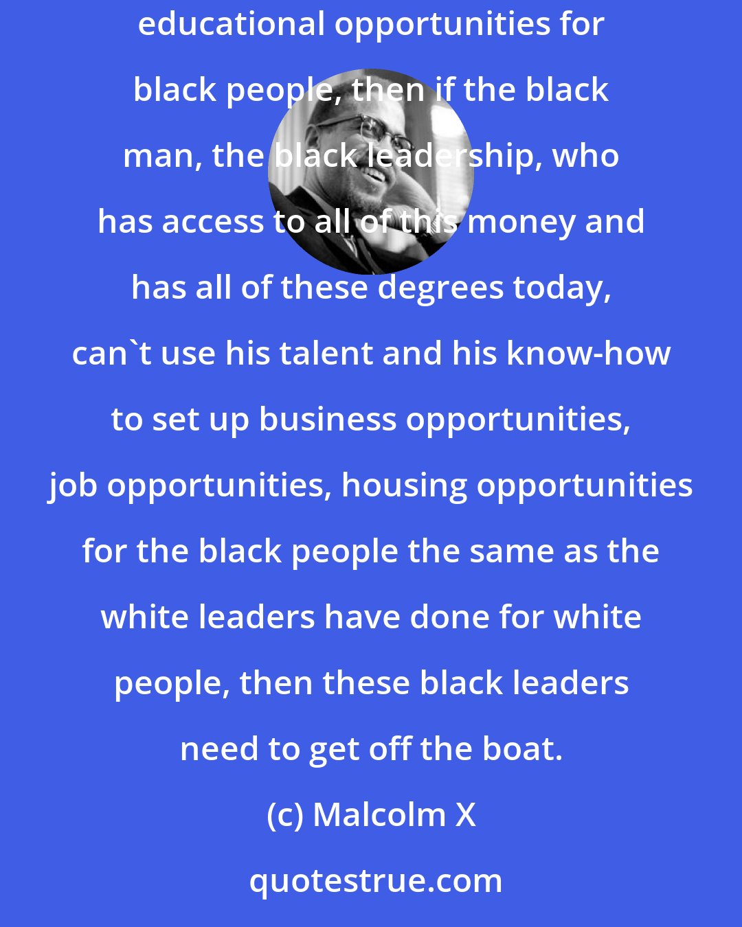 Malcolm X: If the white man can come here uneducated and as an immigrant, and within 10 or 15 years set up an industry that provides job opportunities and educational opportunities for black people, then if the black man, the black leadership, who has access to all of this money and has all of these degrees today, can't use his talent and his know-how to set up business opportunities, job opportunities, housing opportunities for the black people the same as the white leaders have done for white people, then these black leaders need to get off the boat.