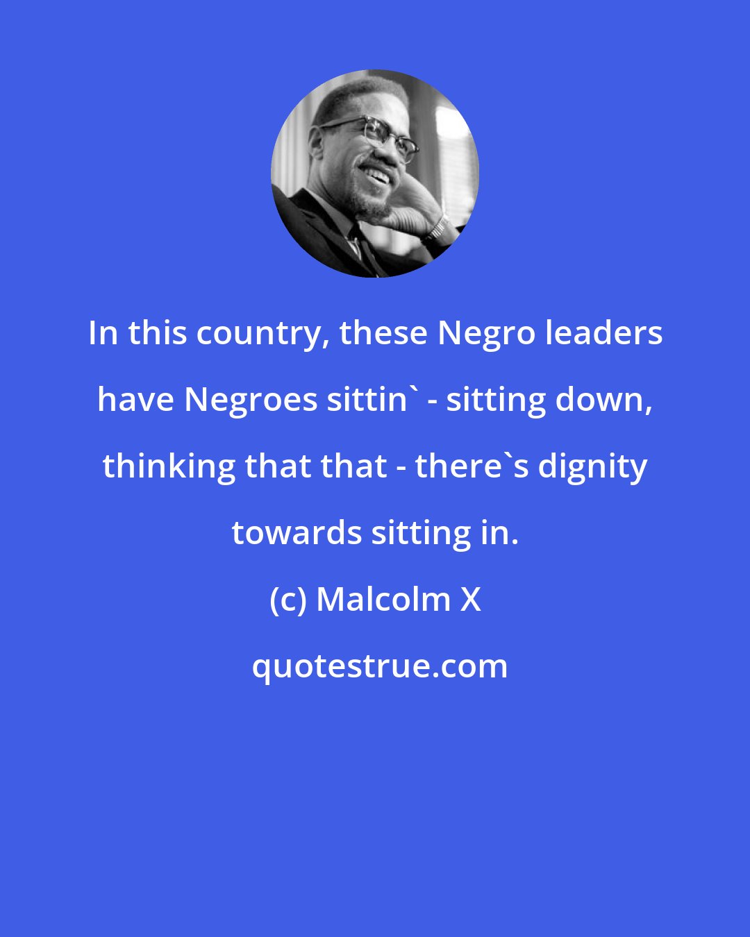 Malcolm X: In this country, these Negro leaders have Negroes sittin' - sitting down, thinking that that - there's dignity towards sitting in.