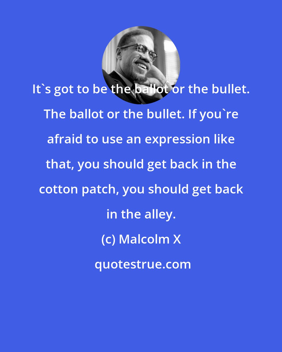 Malcolm X: It's got to be the ballot or the bullet. The ballot or the bullet. If you're afraid to use an expression like that, you should get back in the cotton patch, you should get back in the alley.