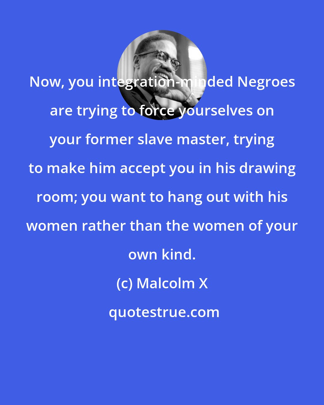 Malcolm X: Now, you integration-minded Negroes are trying to force yourselves on your former slave master, trying to make him accept you in his drawing room; you want to hang out with his women rather than the women of your own kind.