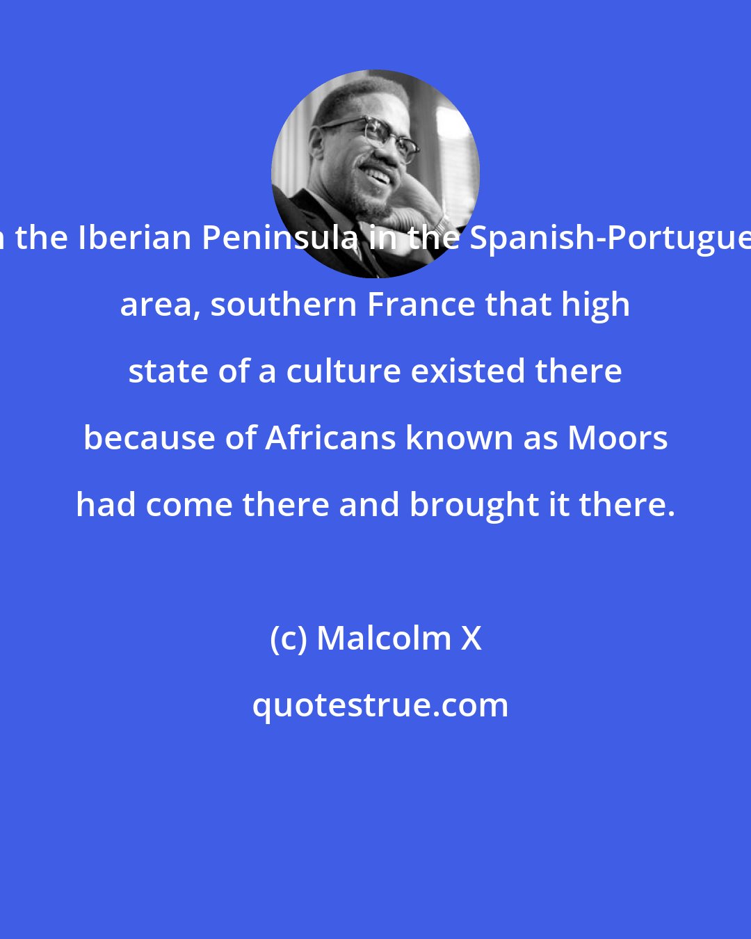 Malcolm X: On the Iberian Peninsula in the Spanish-Portuguese area, southern France that high state of a culture existed there because of Africans known as Moors had come there and brought it there.