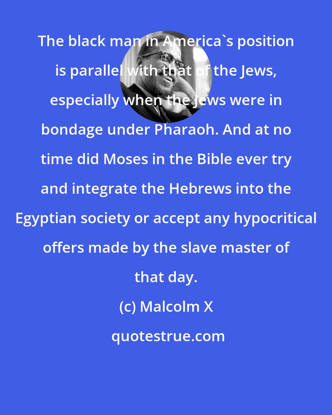 Malcolm X: The black man in America's position is parallel with that of the Jews, especially when the Jews were in bondage under Pharaoh. And at no time did Moses in the Bible ever try and integrate the Hebrews into the Egyptian society or accept any hypocritical offers made by the slave master of that day.