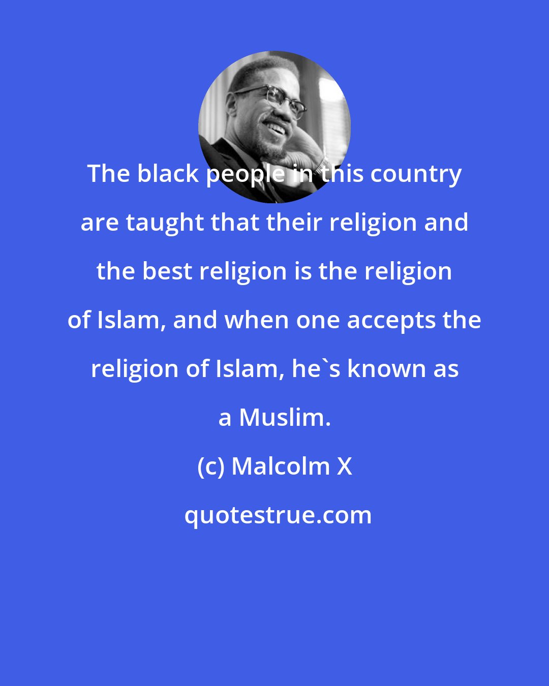 Malcolm X: The black people in this country are taught that their religion and the best religion is the religion of Islam, and when one accepts the religion of Islam, he's known as a Muslim.