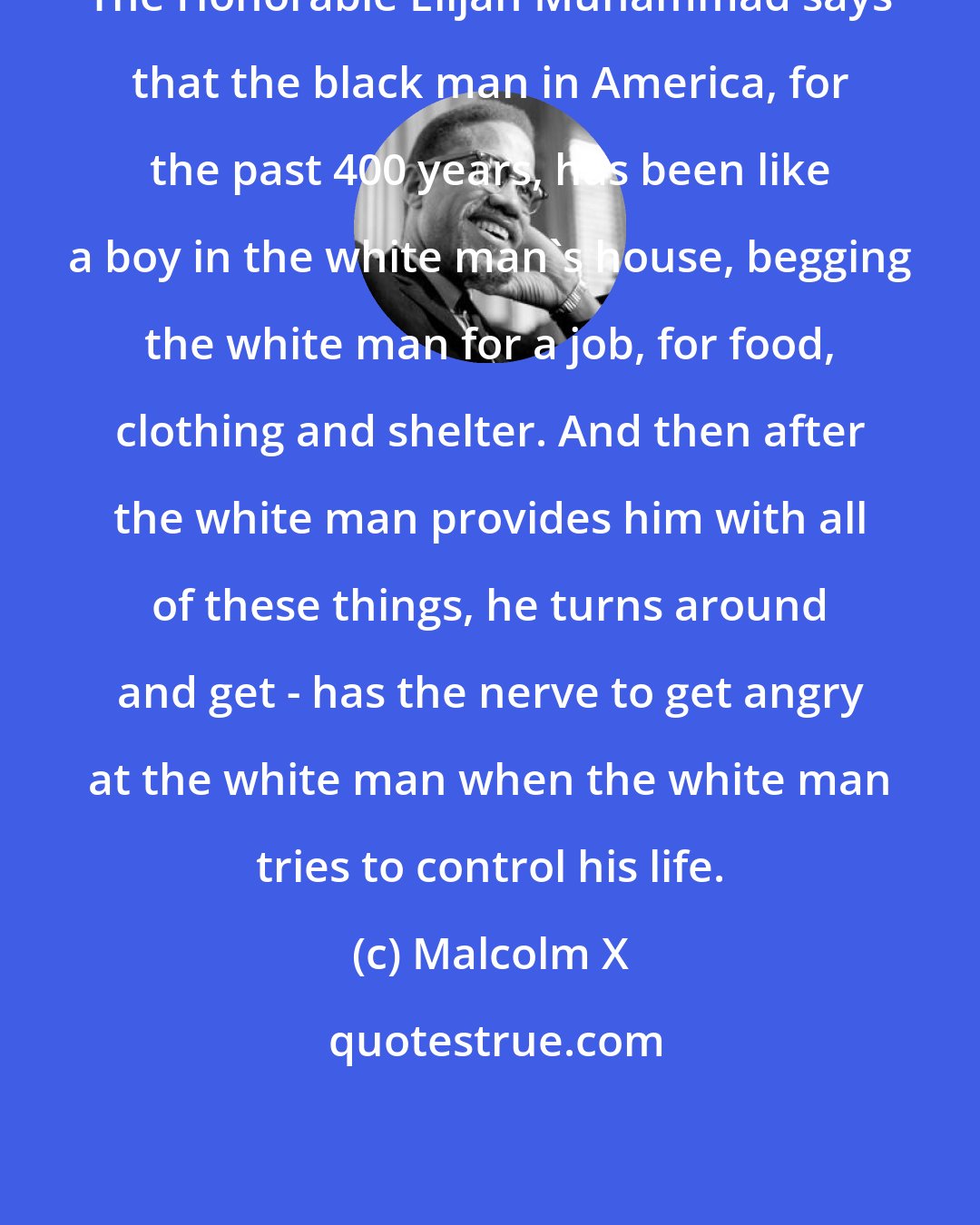 Malcolm X: The Honorable Elijah Muhammad says that the black man in America, for the past 400 years, has been like a boy in the white man's house, begging the white man for a job, for food, clothing and shelter. And then after the white man provides him with all of these things, he turns around and get - has the nerve to get angry at the white man when the white man tries to control his life.