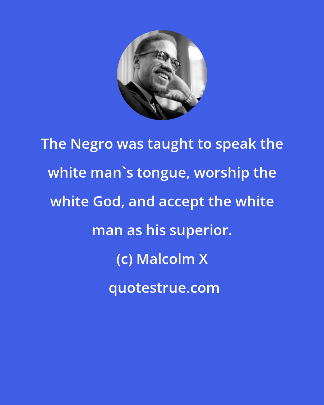 Malcolm X: The Negro was taught to speak the white man's tongue, worship the white God, and accept the white man as his superior.