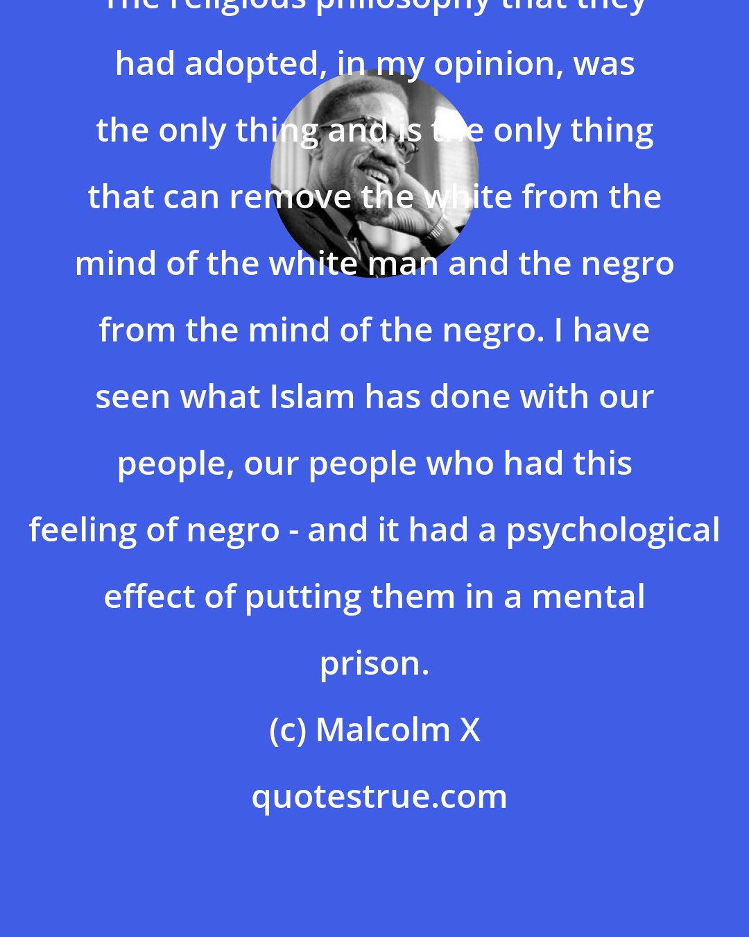 Malcolm X: The religious philosophy that they had adopted, in my opinion, was the only thing and is the only thing that can remove the white from the mind of the white man and the negro from the mind of the negro. I have seen what Islam has done with our people, our people who had this feeling of negro - and it had a psychological effect of putting them in a mental prison.