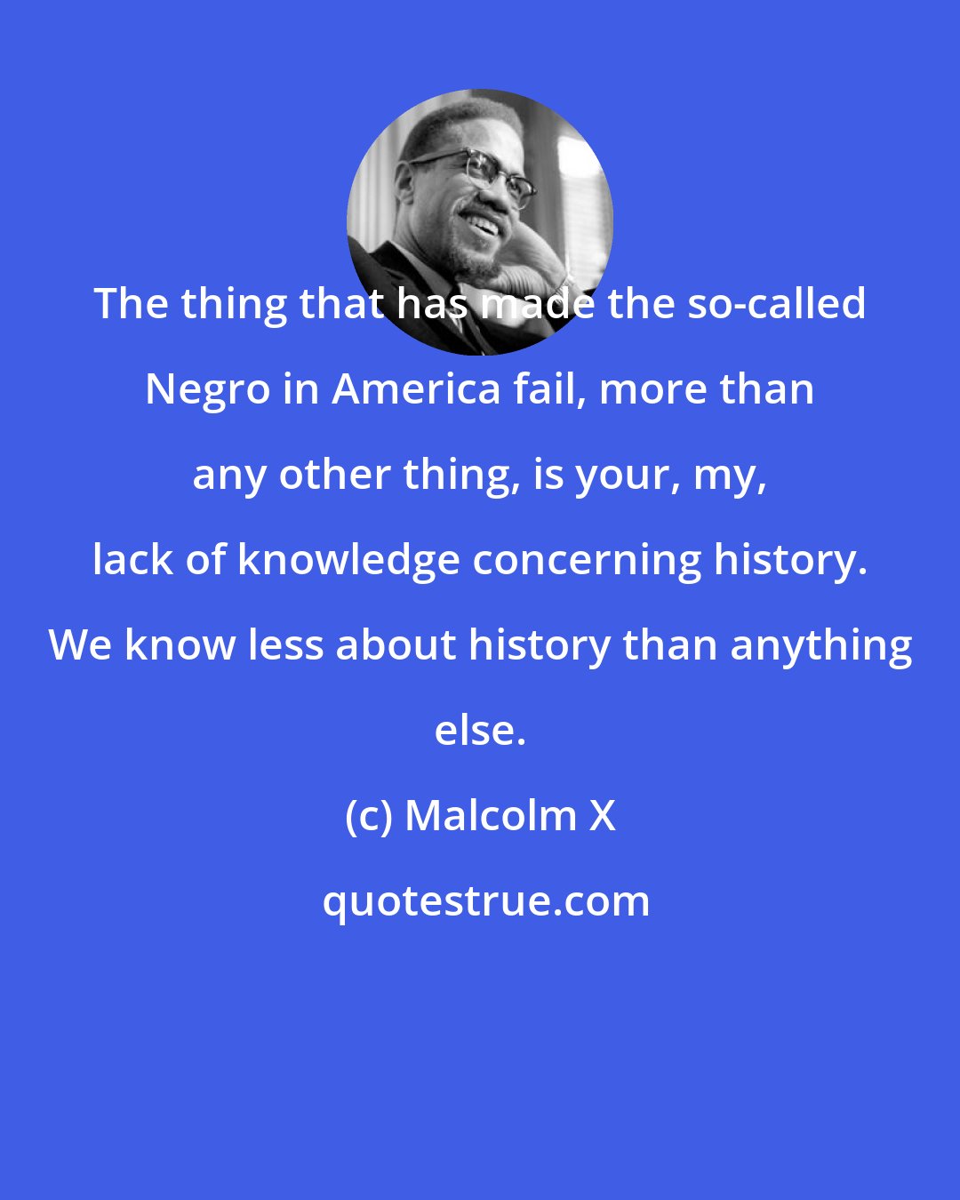 Malcolm X: The thing that has made the so-called Negro in America fail, more than any other thing, is your, my, lack of knowledge concerning history. We know less about history than anything else.