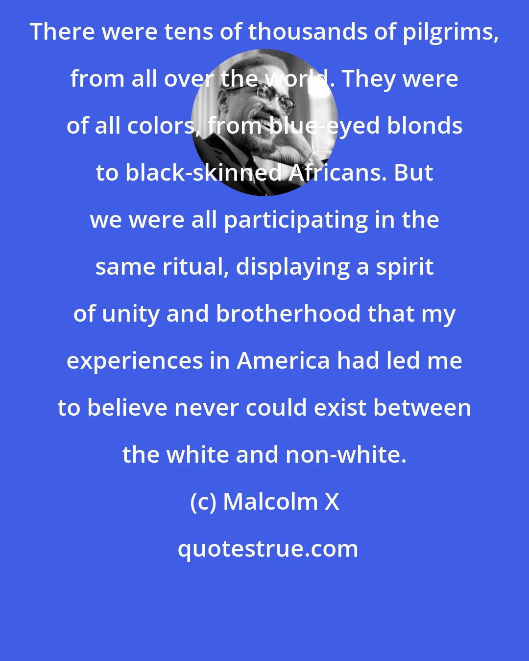 Malcolm X: There were tens of thousands of pilgrims, from all over the world. They were of all colors, from blue-eyed blonds to black-skinned Africans. But we were all participating in the same ritual, displaying a spirit of unity and brotherhood that my experiences in America had led me to believe never could exist between the white and non-white.