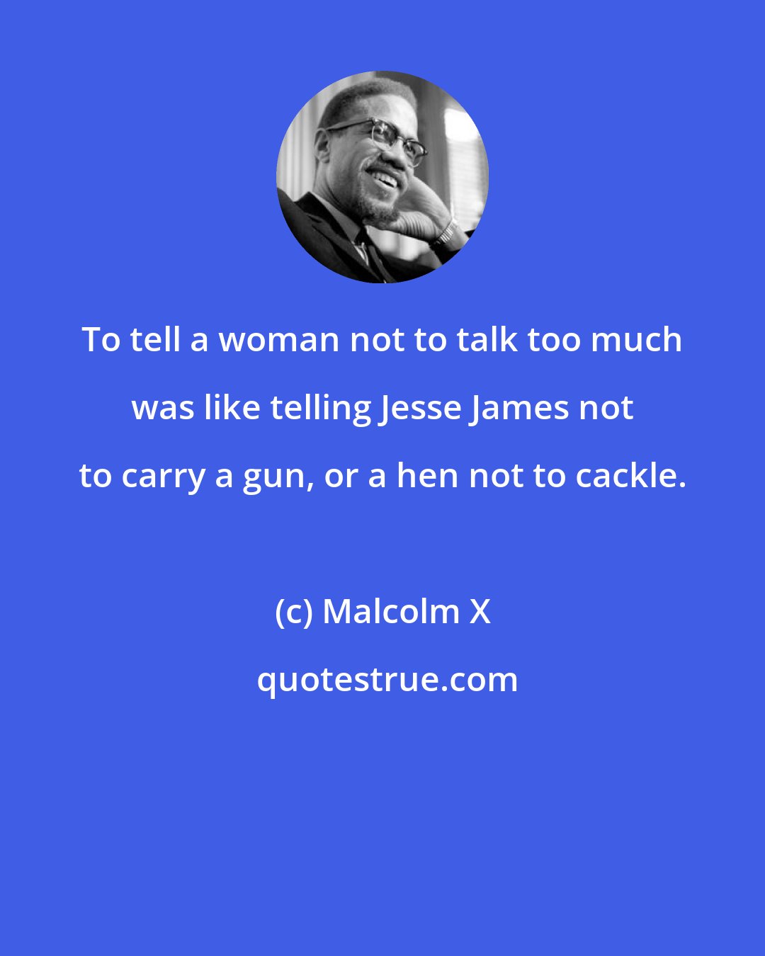 Malcolm X: To tell a woman not to talk too much was like telling Jesse James not to carry a gun, or a hen not to cackle.