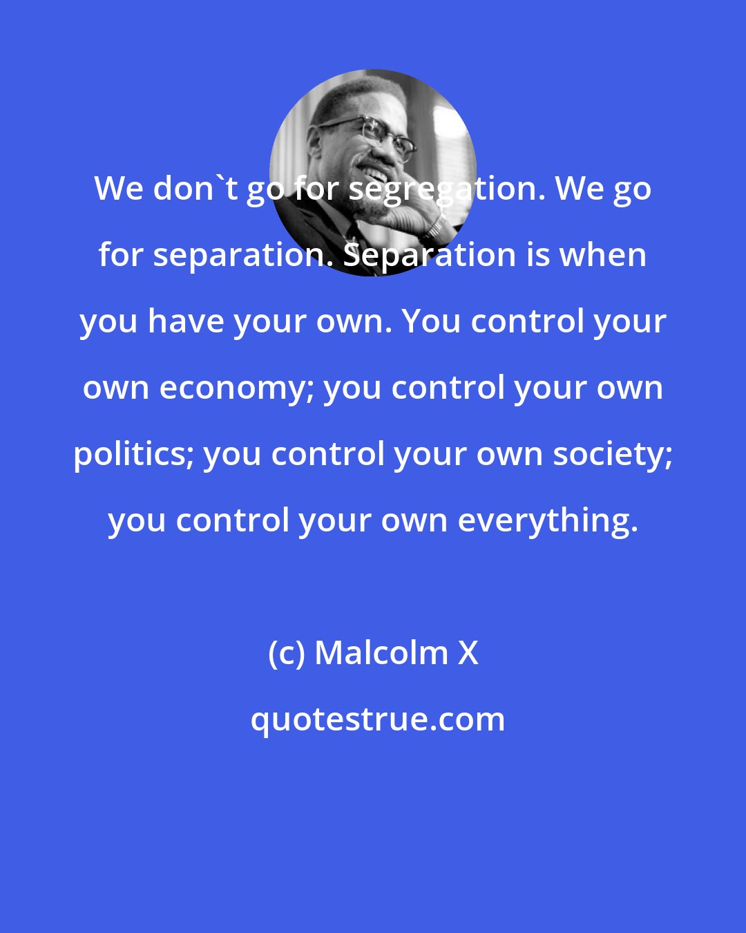 Malcolm X: We don't go for segregation. We go for separation. Separation is when you have your own. You control your own economy; you control your own politics; you control your own society; you control your own everything.