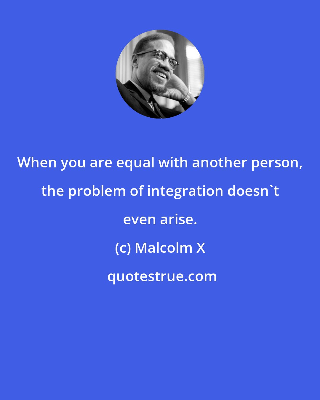 Malcolm X: When you are equal with another person, the problem of integration doesn't even arise.