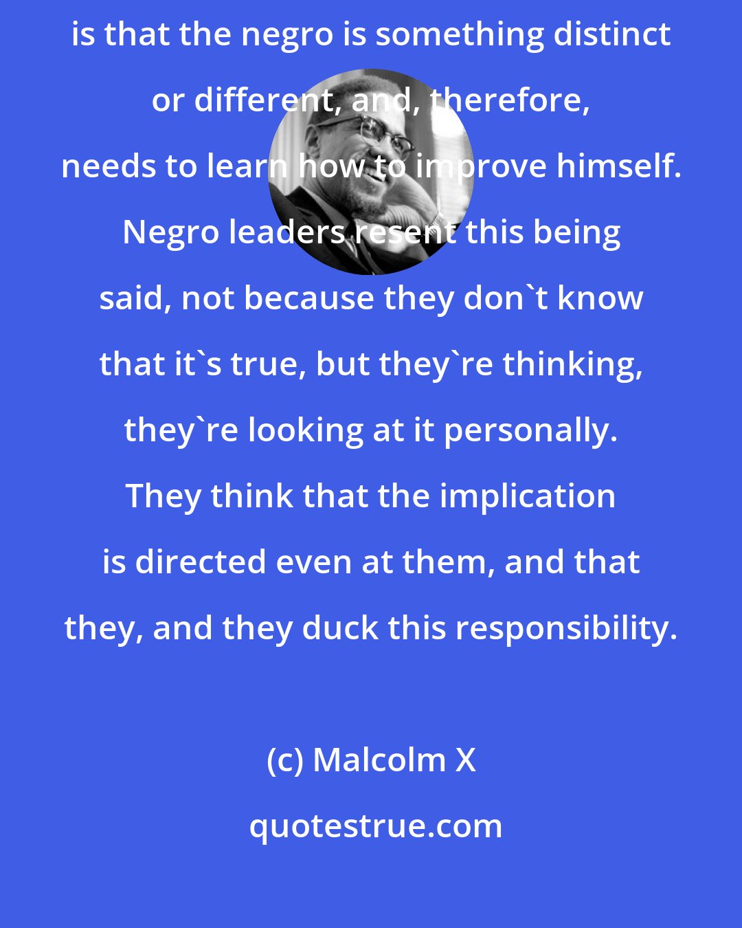 Malcolm X: When you mentioned something about self improvement, the implication is that the negro is something distinct or different, and, therefore, needs to learn how to improve himself. Negro leaders resent this being said, not because they don't know that it's true, but they're thinking, they're looking at it personally. They think that the implication is directed even at them, and that they, and they duck this responsibility.