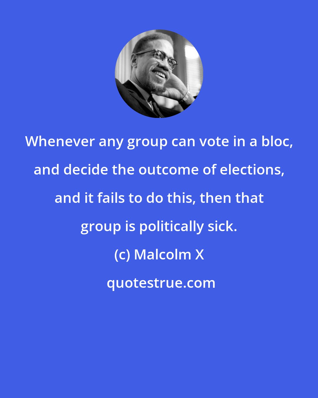 Malcolm X: Whenever any group can vote in a bloc, and decide the outcome of elections, and it fails to do this, then that group is politically sick.