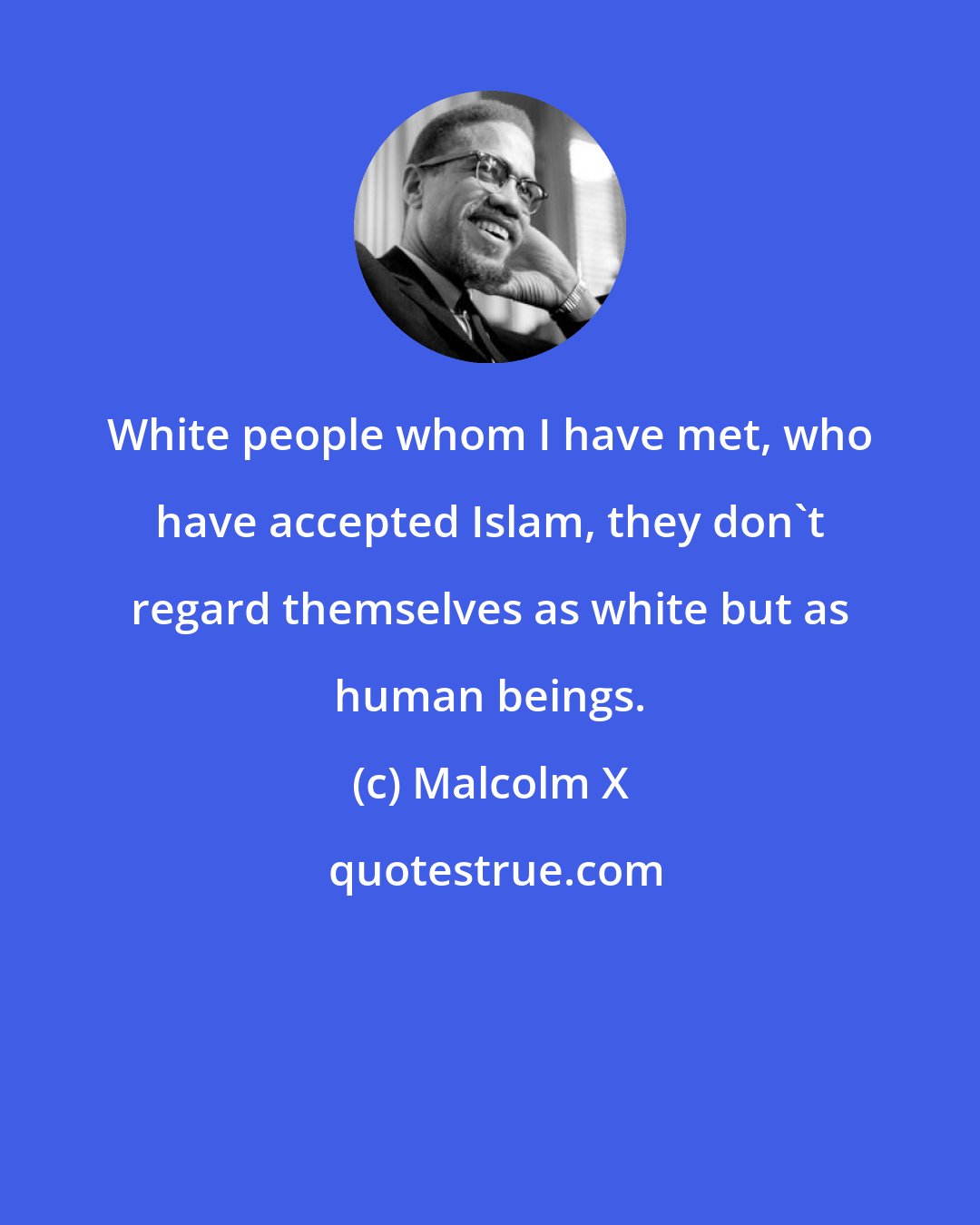 Malcolm X: White people whom I have met, who have accepted Islam, they don't regard themselves as white but as human beings.