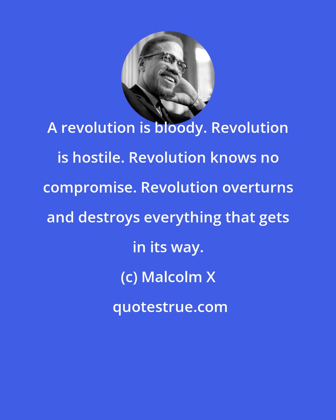 Malcolm X: A revolution is bloody. Revolution is hostile. Revolution knows no compromise. Revolution overturns and destroys everything that gets in its way.