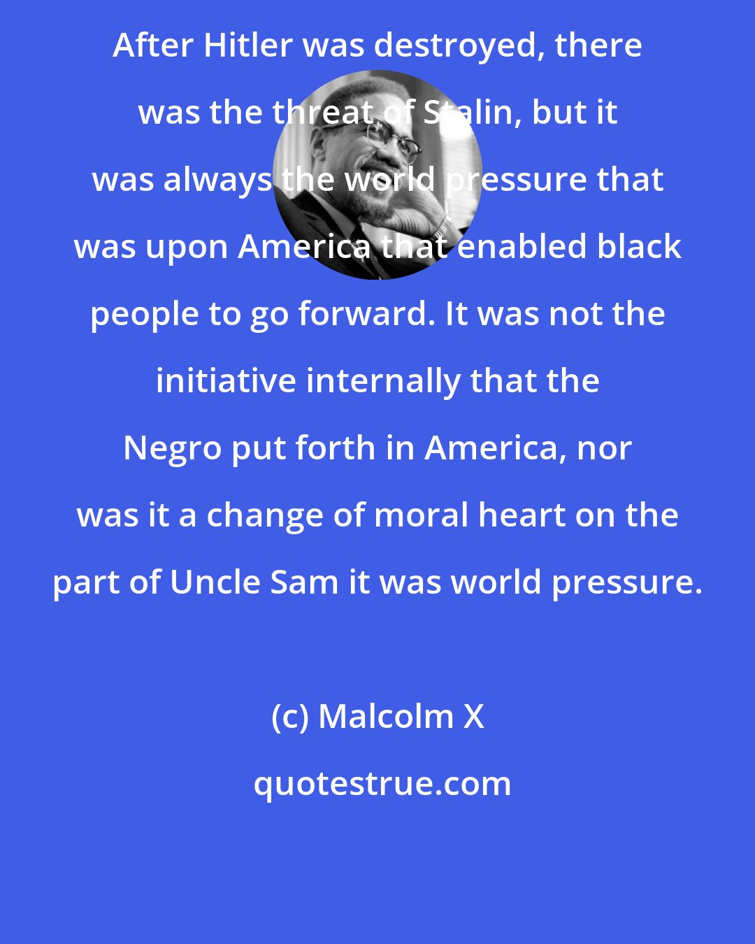 Malcolm X: After Hitler was destroyed, there was the threat of Stalin, but it was always the world pressure that was upon America that enabled black people to go forward. It was not the initiative internally that the Negro put forth in America, nor was it a change of moral heart on the part of Uncle Sam it was world pressure.
