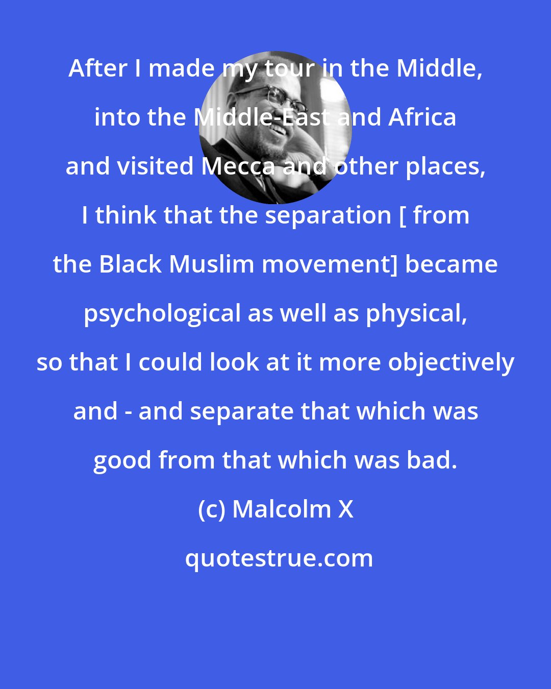 Malcolm X: After I made my tour in the Middle, into the Middle-East and Africa and visited Mecca and other places, I think that the separation [ from the Black Muslim movement] became psychological as well as physical, so that I could look at it more objectively and - and separate that which was good from that which was bad.