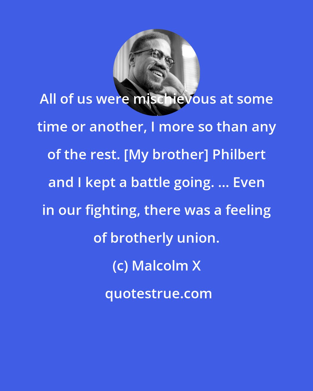 Malcolm X: All of us were mischievous at some time or another, I more so than any of the rest. [My brother] Philbert and I kept a battle going. ... Even in our fighting, there was a feeling of brotherly union.