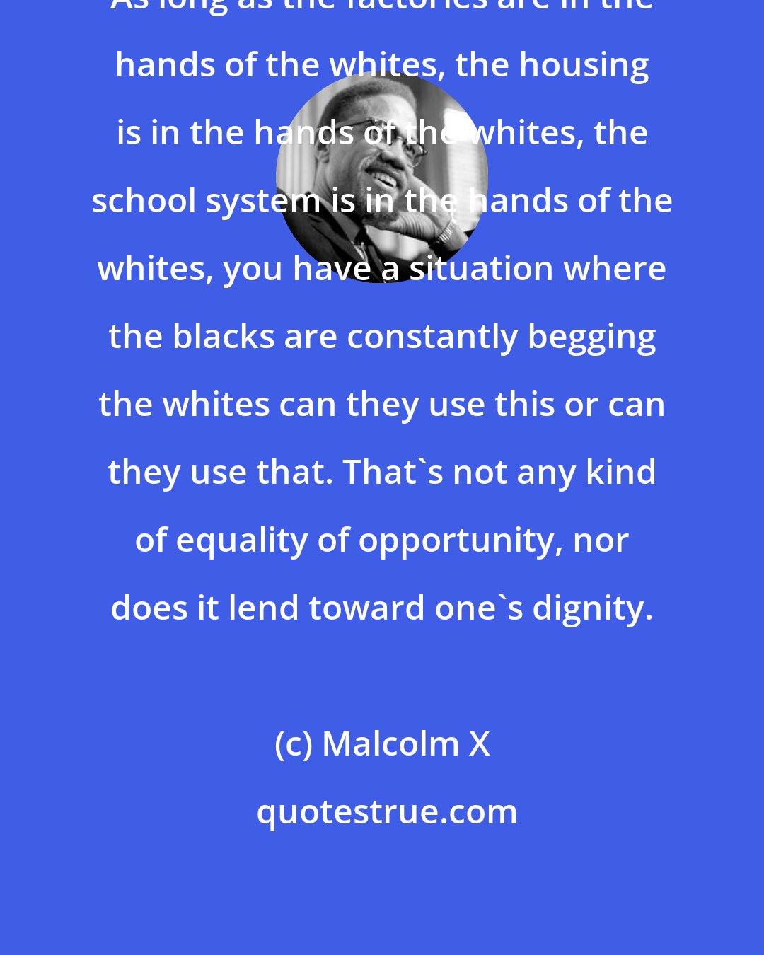 Malcolm X: As long as the factories are in the hands of the whites, the housing is in the hands of the whites, the school system is in the hands of the whites, you have a situation where the blacks are constantly begging the whites can they use this or can they use that. That's not any kind of equality of opportunity, nor does it lend toward one's dignity.