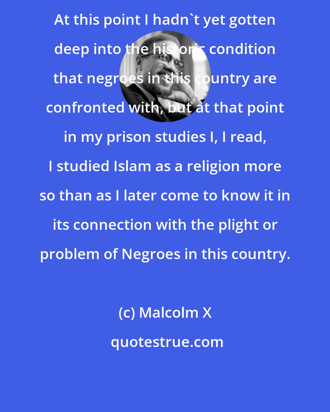 Malcolm X: At this point I hadn't yet gotten deep into the historic condition that negroes in this country are confronted with, but at that point in my prison studies I, I read, I studied Islam as a religion more so than as I later come to know it in its connection with the plight or problem of Negroes in this country.