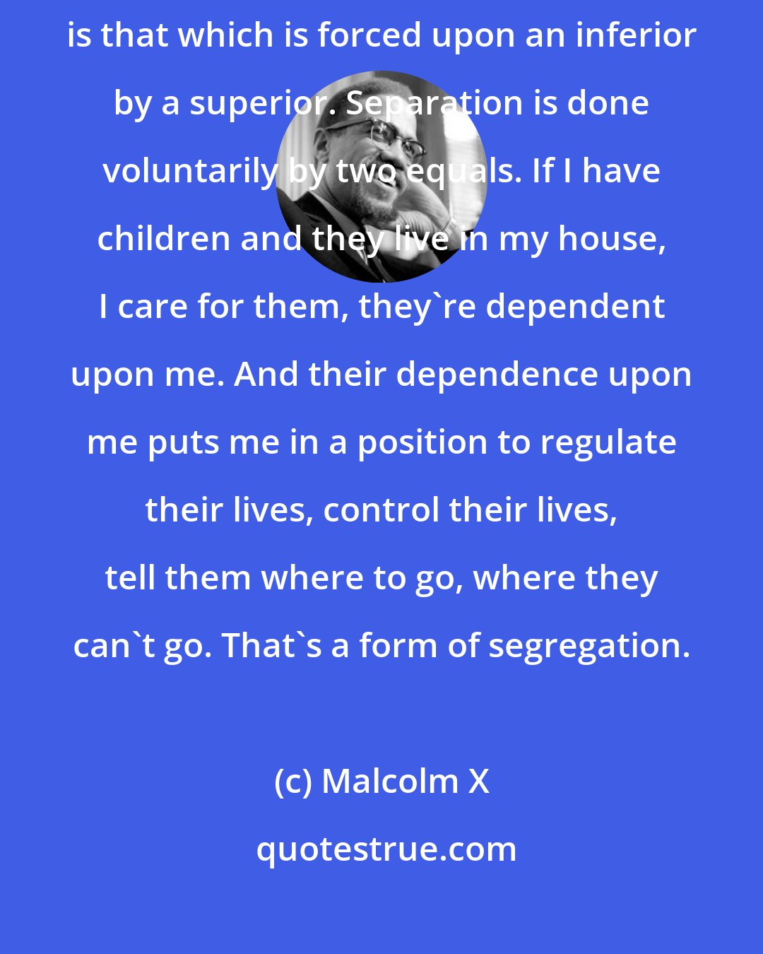 Malcolm X: By explaining the difference between segregation and separation. Segregation is that which is forced upon an inferior by a superior. Separation is done voluntarily by two equals. If I have children and they live in my house, I care for them, they're dependent upon me. And their dependence upon me puts me in a position to regulate their lives, control their lives, tell them where to go, where they can't go. That's a form of segregation.