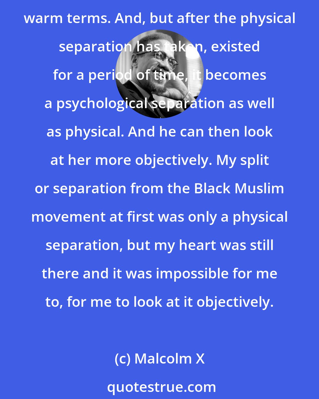 Malcolm X: First I might say that when a person, when a man separates from his wife, at the out start it's a physical separation but it's not a psychological separation. He still thinks of her in, in probably warm terms. And, but after the physical separation has taken, existed for a period of time, it becomes a psychological separation as well as physical. And he can then look at her more objectively. My split or separation from the Black Muslim movement at first was only a physical separation, but my heart was still there and it was impossible for me to, for me to look at it objectively.