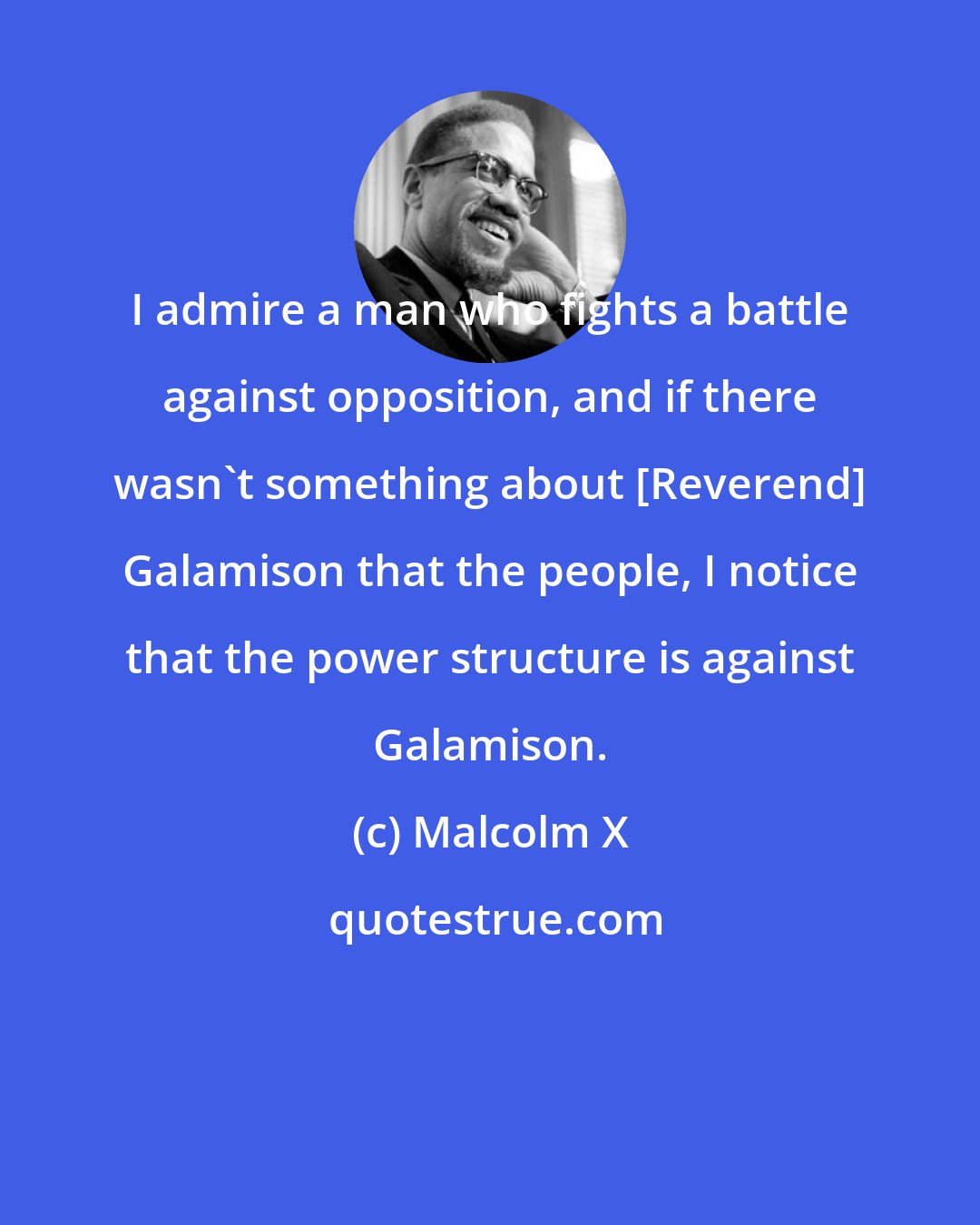 Malcolm X: I admire a man who fights a battle against opposition, and if there wasn't something about [Reverend] Galamison that the people, I notice that the power structure is against Galamison.