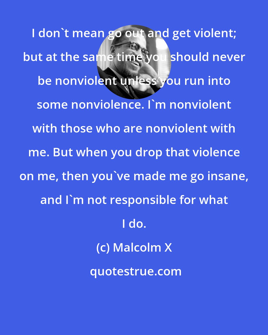 Malcolm X: I don't mean go out and get violent; but at the same time you should never be nonviolent unless you run into some nonviolence. I'm nonviolent with those who are nonviolent with me. But when you drop that violence on me, then you've made me go insane, and I'm not responsible for what I do.