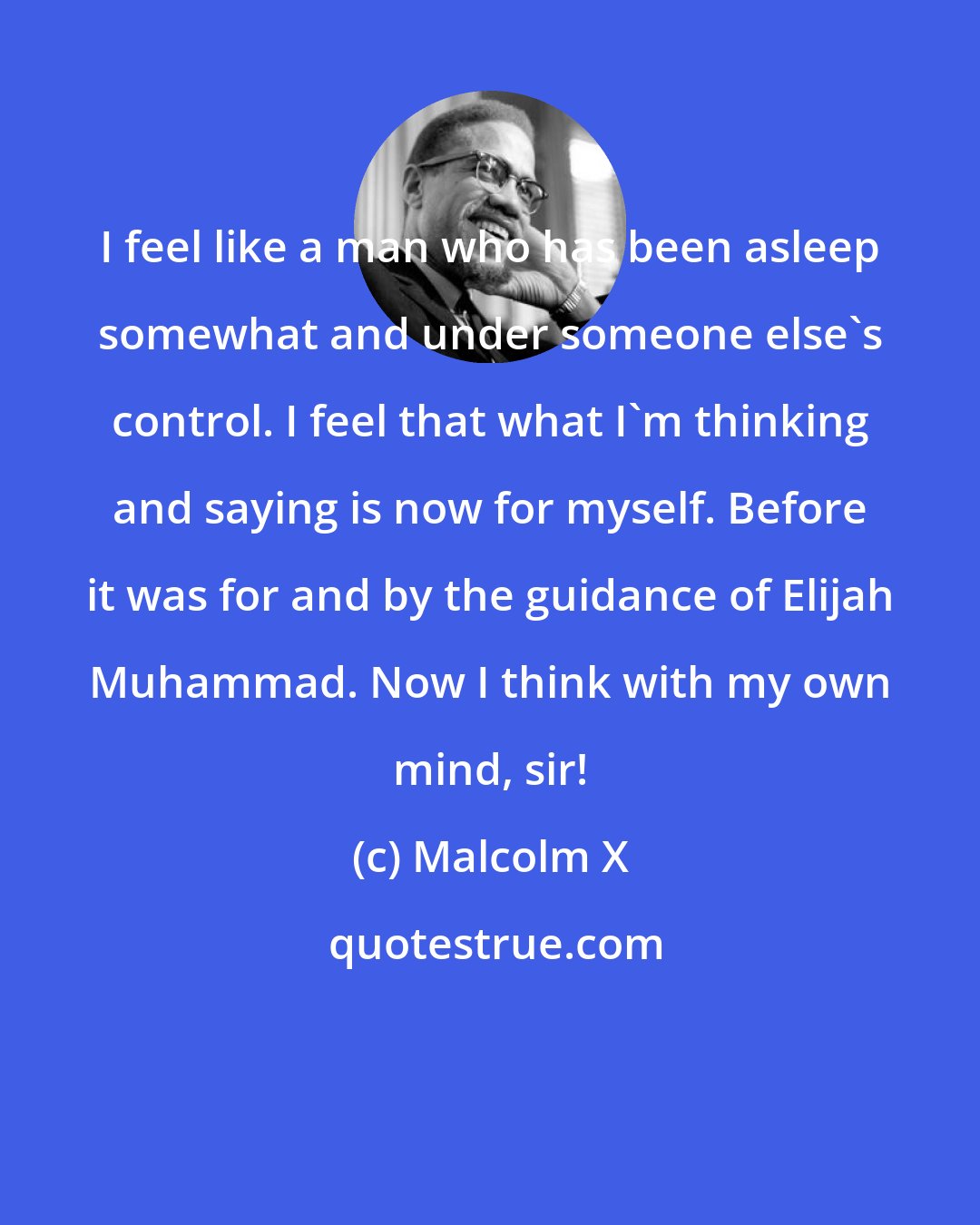 Malcolm X: I feel like a man who has been asleep somewhat and under someone else's control. I feel that what I'm thinking and saying is now for myself. Before it was for and by the guidance of Elijah Muhammad. Now I think with my own mind, sir!