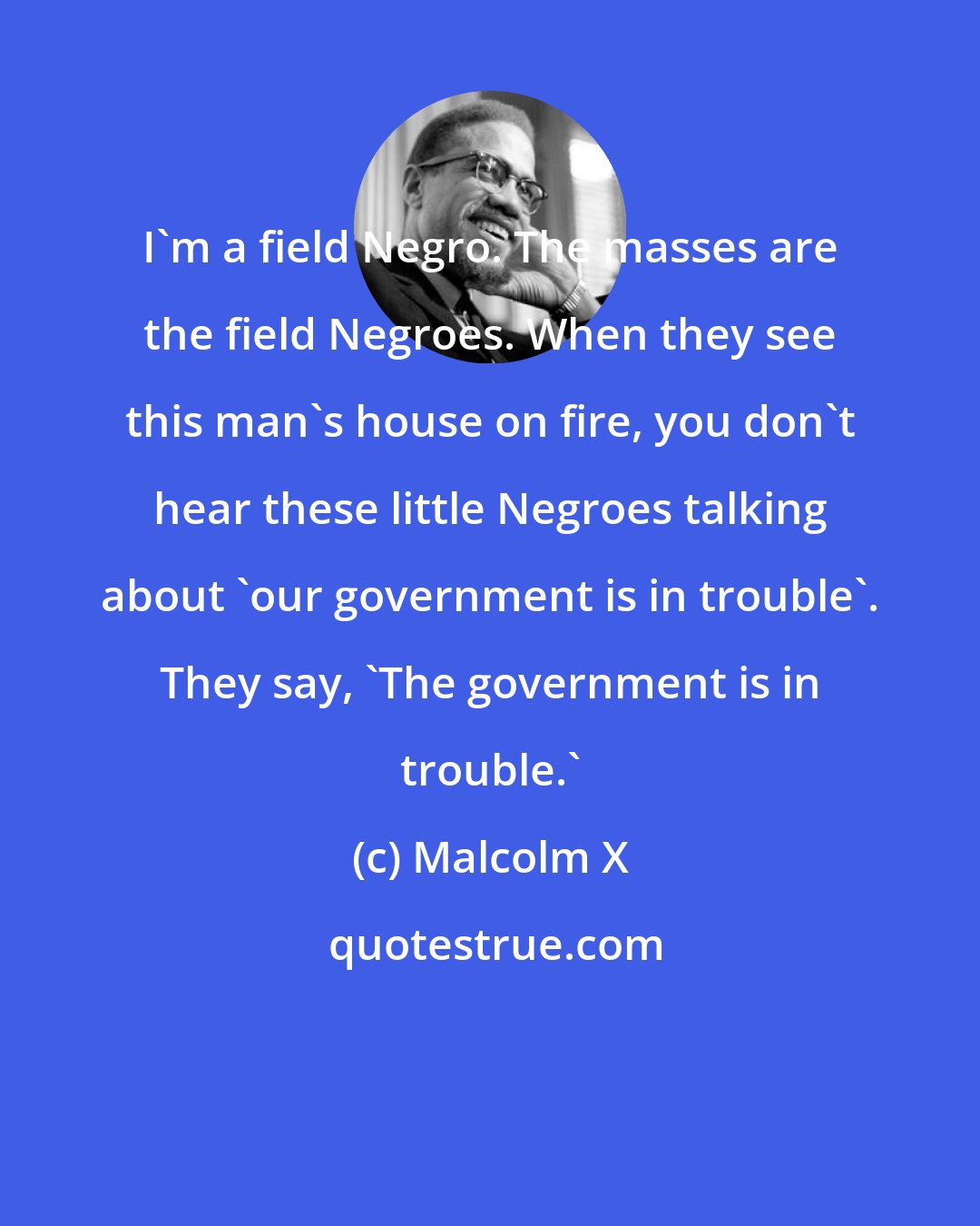 Malcolm X: I'm a field Negro. The masses are the field Negroes. When they see this man's house on fire, you don't hear these little Negroes talking about 'our government is in trouble'. They say, 'The government is in trouble.'