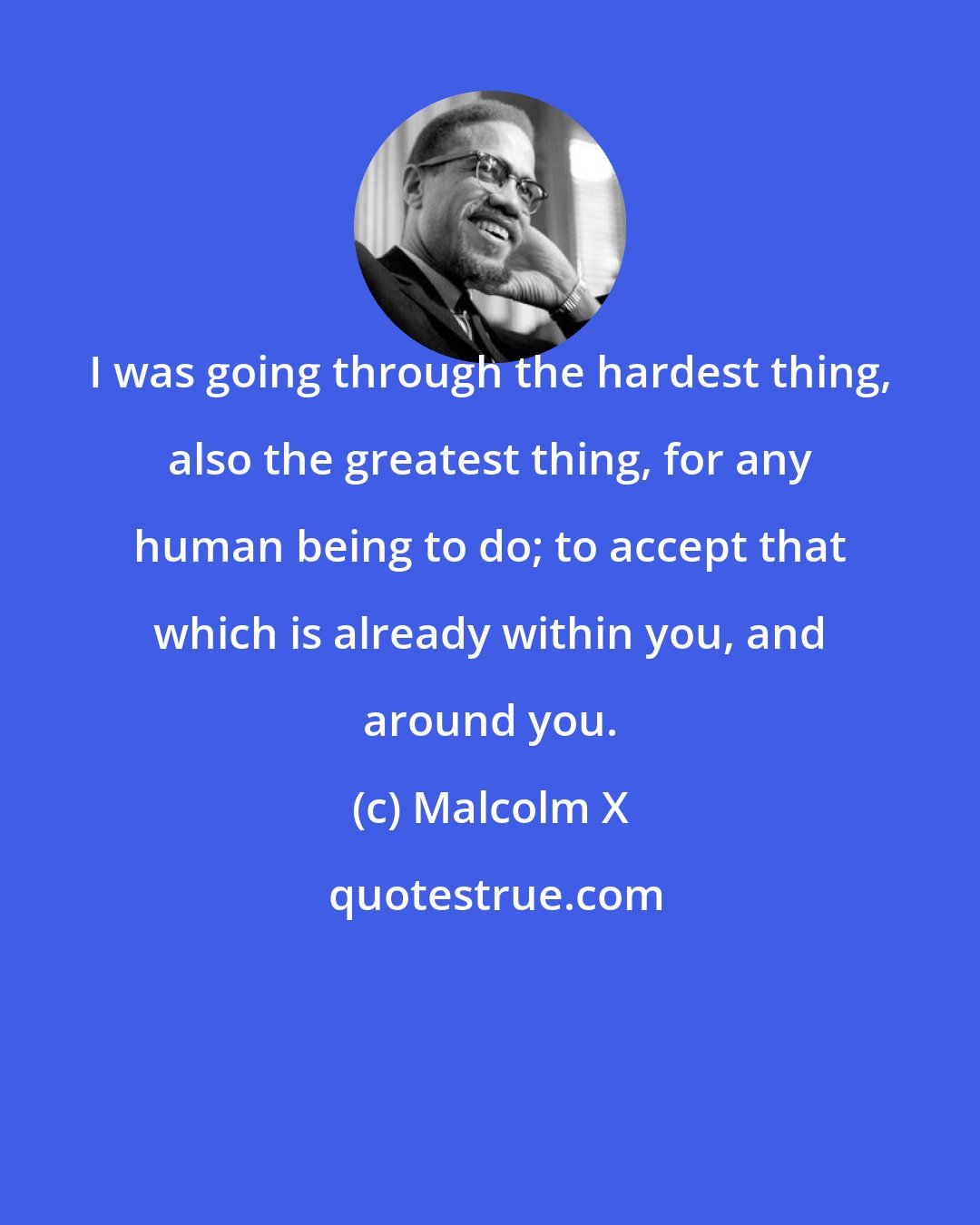 Malcolm X: I was going through the hardest thing, also the greatest thing, for any human being to do; to accept that which is already within you, and around you.