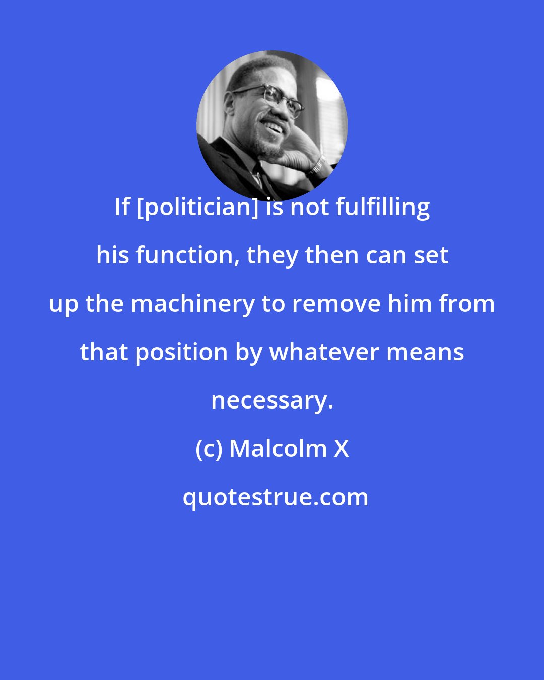 Malcolm X: If [politician] is not fulfilling his function, they then can set up the machinery to remove him from that position by whatever means necessary.