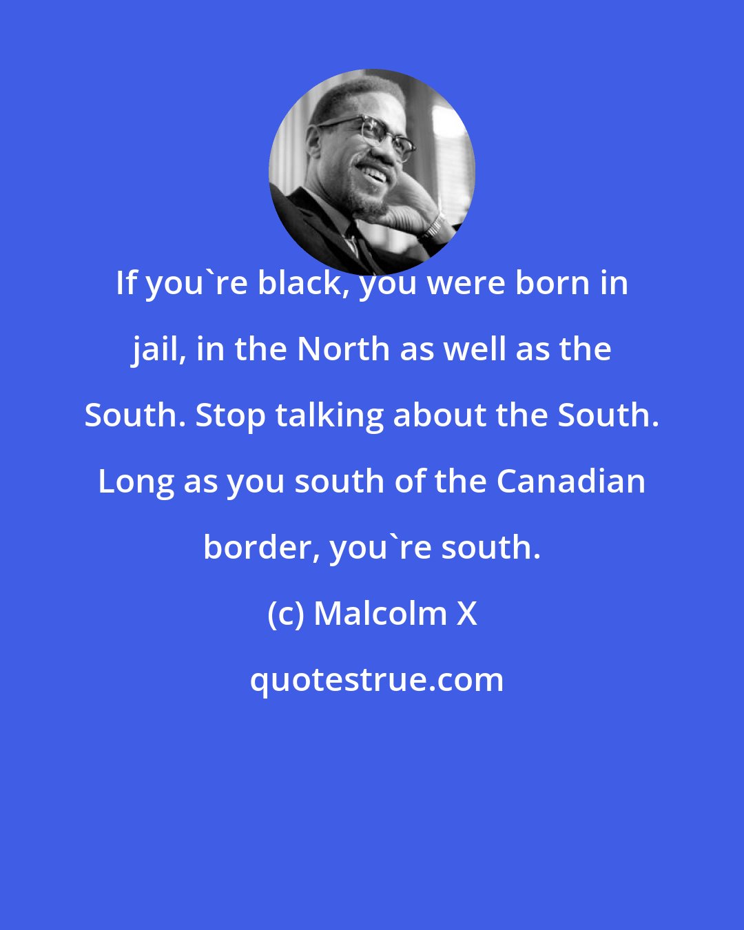 Malcolm X: If you're black, you were born in jail, in the North as well as the South. Stop talking about the South. Long as you south of the Canadian border, you're south.