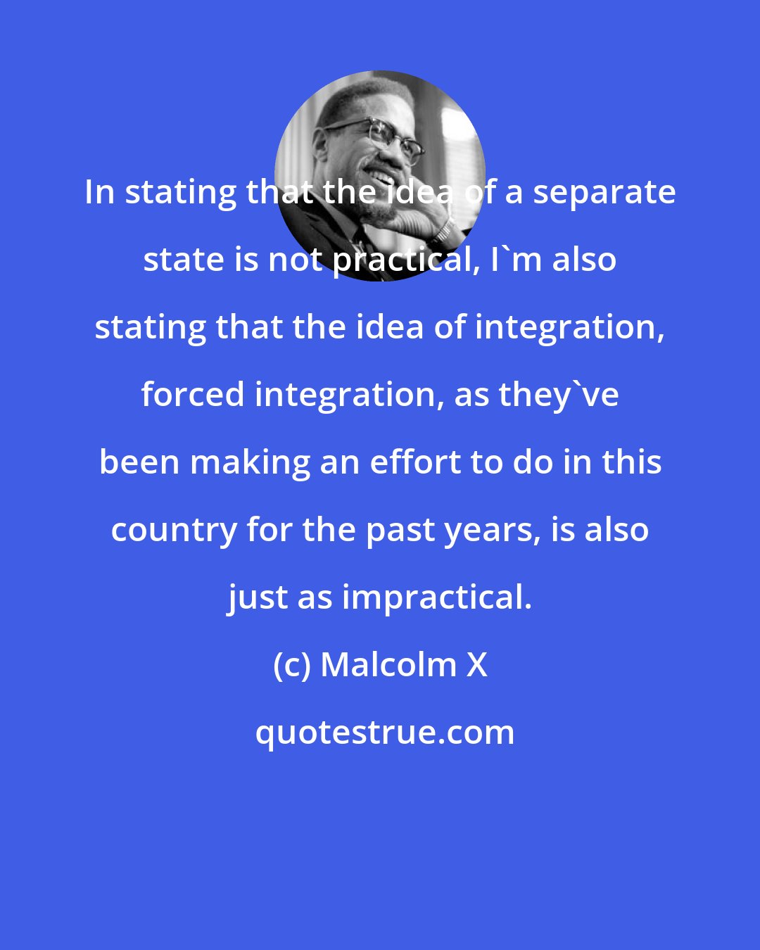 Malcolm X: In stating that the idea of a separate state is not practical, I'm also stating that the idea of integration, forced integration, as they've been making an effort to do in this country for the past years, is also just as impractical.