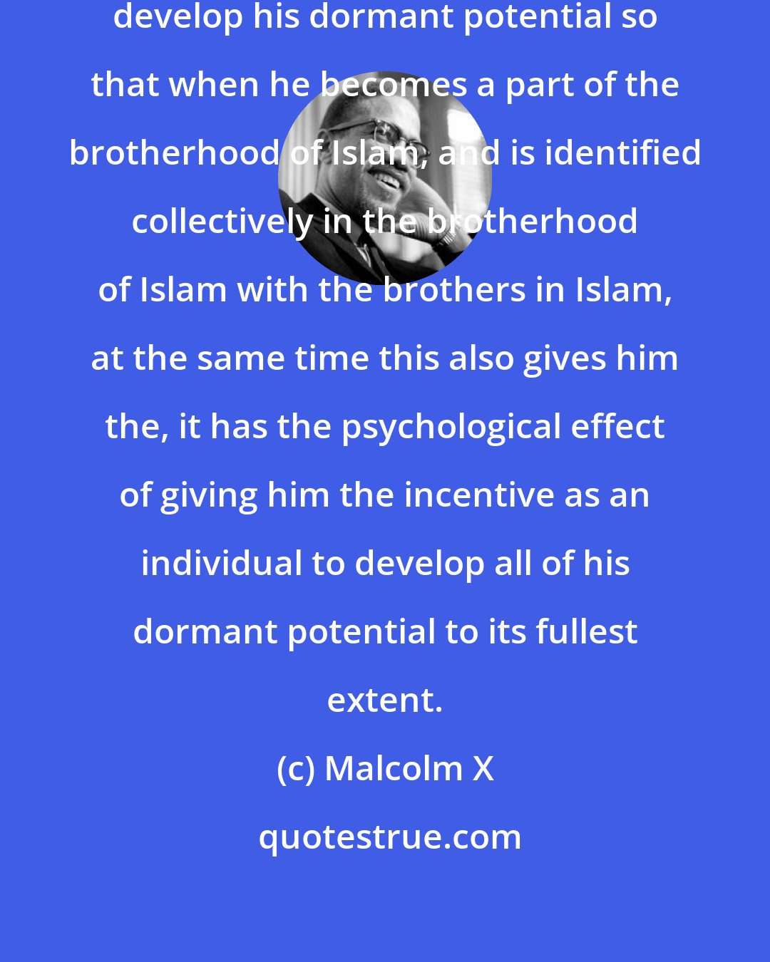 Malcolm X: It gives [a man] the incentive to develop his dormant potential so that when he becomes a part of the brotherhood of Islam, and is identified collectively in the brotherhood of Islam with the brothers in Islam, at the same time this also gives him the, it has the psychological effect of giving him the incentive as an individual to develop all of his dormant potential to its fullest extent.