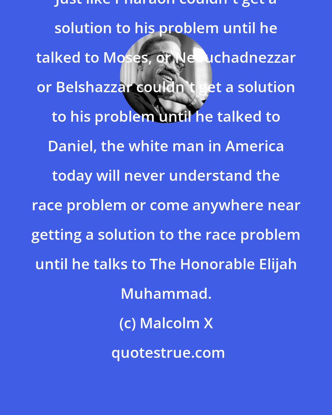 Malcolm X: Just like Pharaoh couldn't get a solution to his problem until he talked to Moses, or Nebuchadnezzar or Belshazzar couldn't get a solution to his problem until he talked to Daniel, the white man in America today will never understand the race problem or come anywhere near getting a solution to the race problem until he talks to The Honorable Elijah Muhammad.