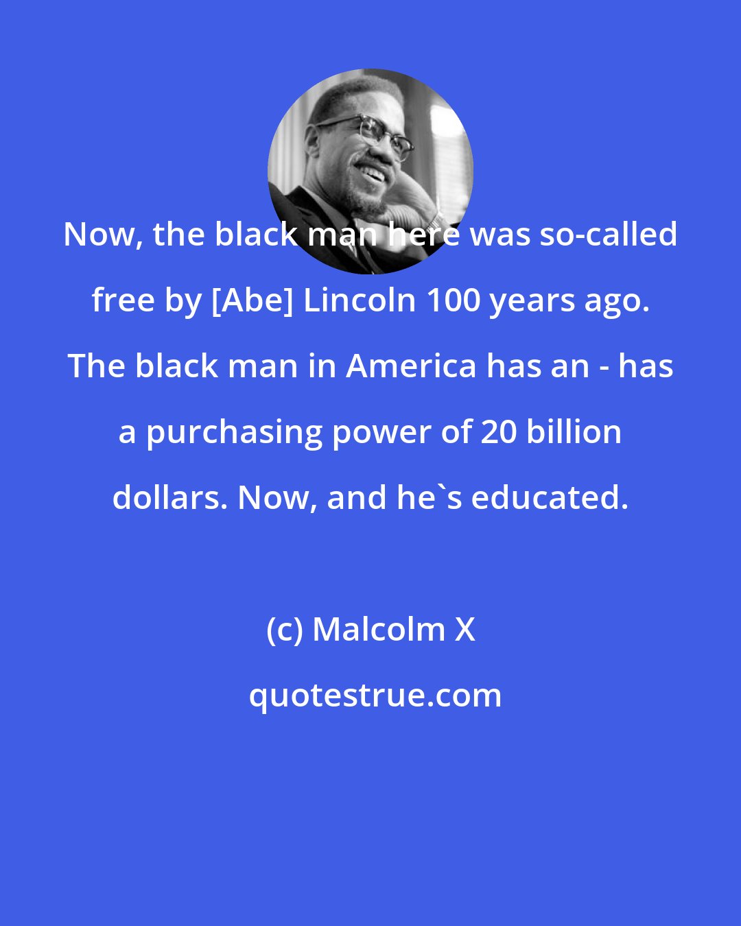 Malcolm X: Now, the black man here was so-called free by [Abe] Lincoln 100 years ago. The black man in America has an - has a purchasing power of 20 billion dollars. Now, and he's educated.