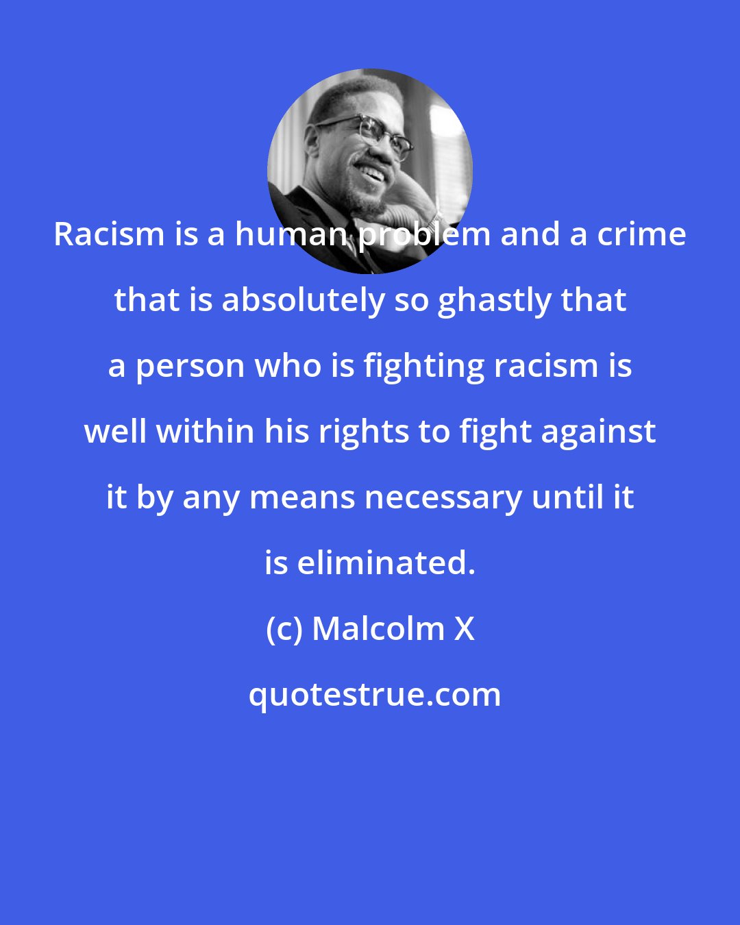 Malcolm X: Racism is a human problem and a crime that is absolutely so ghastly that a person who is fighting racism is well within his rights to fight against it by any means necessary until it is eliminated.