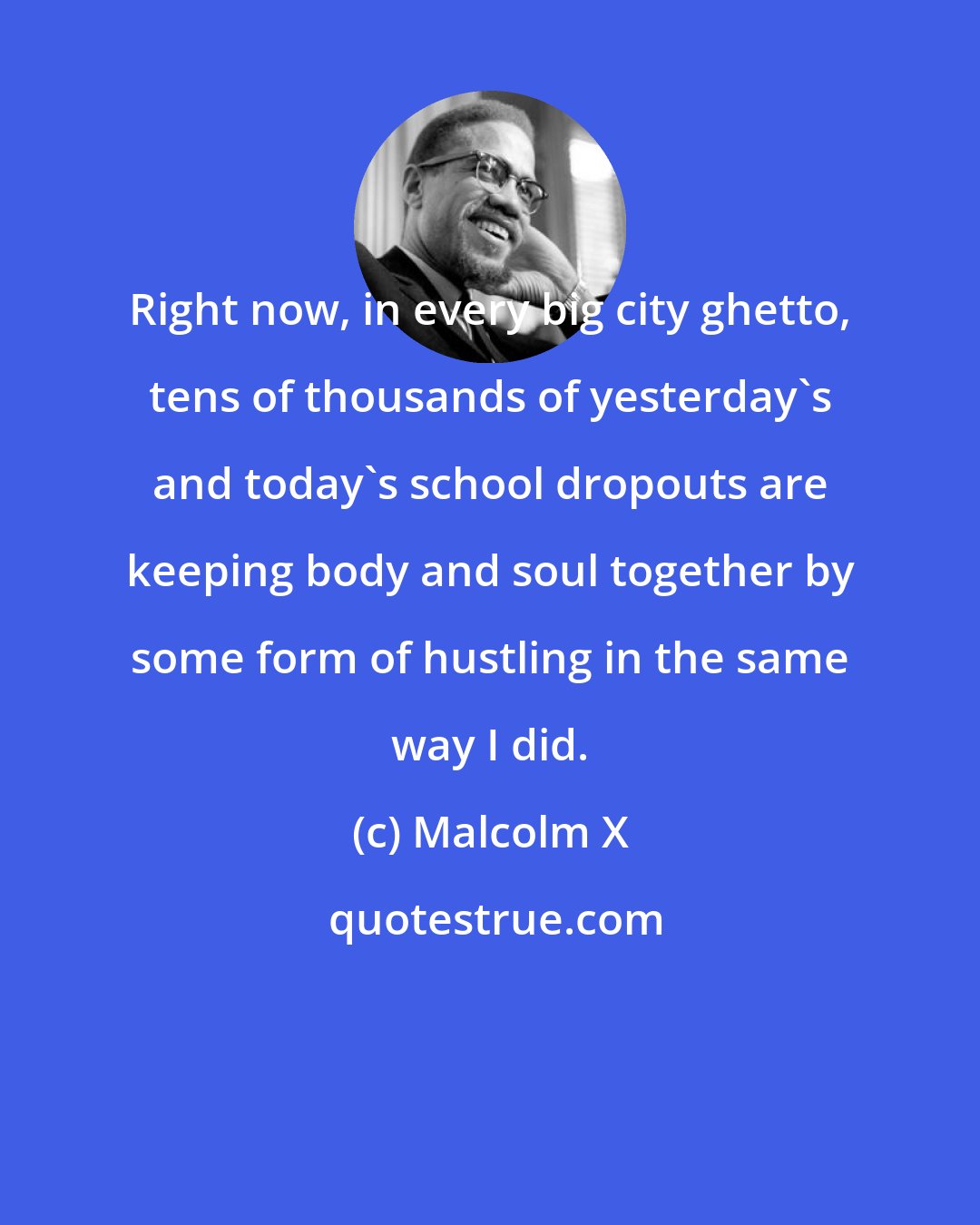 Malcolm X: Right now, in every big city ghetto, tens of thousands of yesterday's and today's school dropouts are keeping body and soul together by some form of hustling in the same way I did.