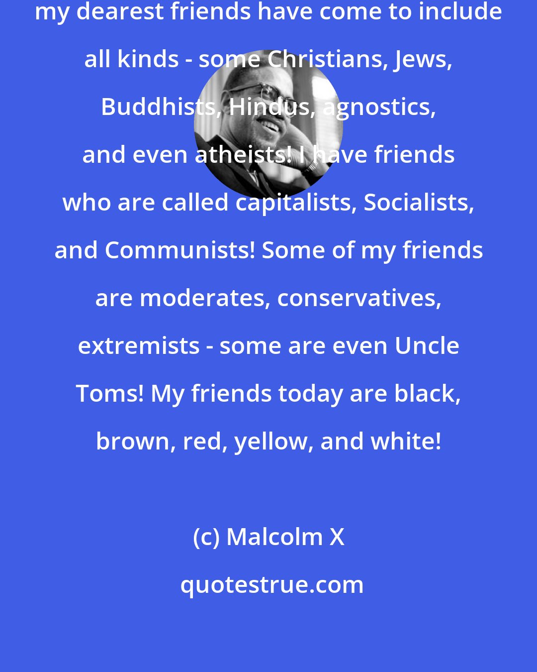 Malcolm X: Since I learned the truth in Mecca, my dearest friends have come to include all kinds - some Christians, Jews, Buddhists, Hindus, agnostics, and even atheists! I have friends who are called capitalists, Socialists, and Communists! Some of my friends are moderates, conservatives, extremists - some are even Uncle Toms! My friends today are black, brown, red, yellow, and white!