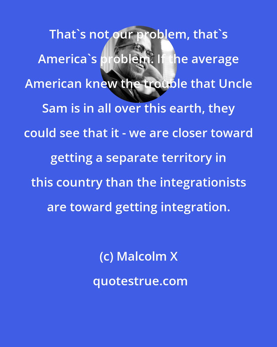 Malcolm X: That's not our problem, that's America's problem. If the average American knew the trouble that Uncle Sam is in all over this earth, they could see that it - we are closer toward getting a separate territory in this country than the integrationists are toward getting integration.